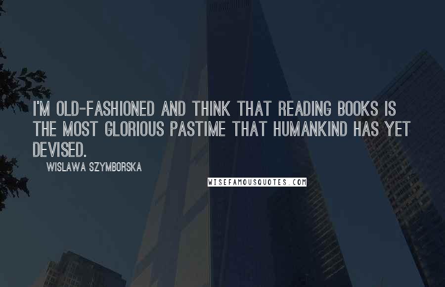 Wislawa Szymborska Quotes: I'm old-fashioned and think that reading books is the most glorious pastime that humankind has yet devised.