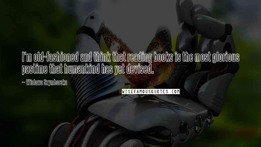 Wislawa Szymborska Quotes: I'm old-fashioned and think that reading books is the most glorious pastime that humankind has yet devised.