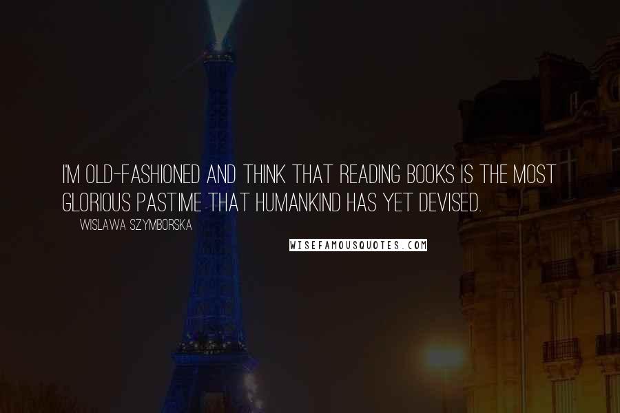 Wislawa Szymborska Quotes: I'm old-fashioned and think that reading books is the most glorious pastime that humankind has yet devised.