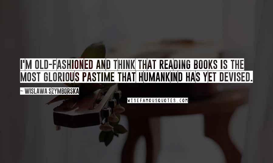 Wislawa Szymborska Quotes: I'm old-fashioned and think that reading books is the most glorious pastime that humankind has yet devised.