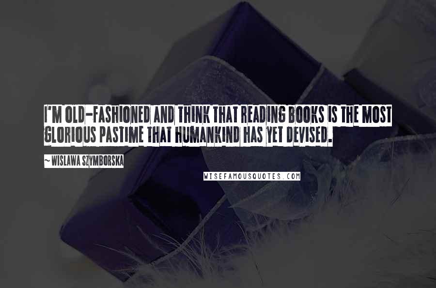 Wislawa Szymborska Quotes: I'm old-fashioned and think that reading books is the most glorious pastime that humankind has yet devised.