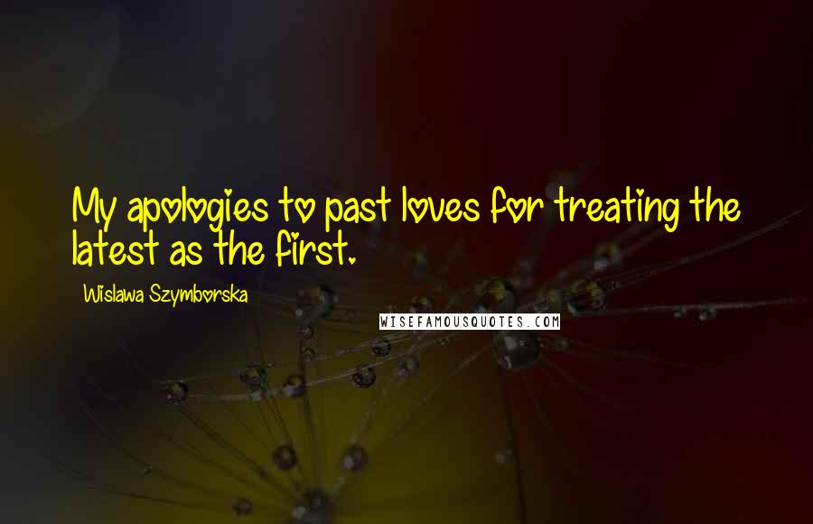 Wislawa Szymborska Quotes: My apologies to past loves for treating the latest as the first.