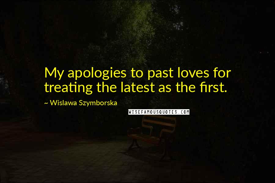 Wislawa Szymborska Quotes: My apologies to past loves for treating the latest as the first.