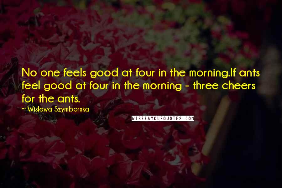 Wislawa Szymborska Quotes: No one feels good at four in the morning.If ants feel good at four in the morning - three cheers for the ants.