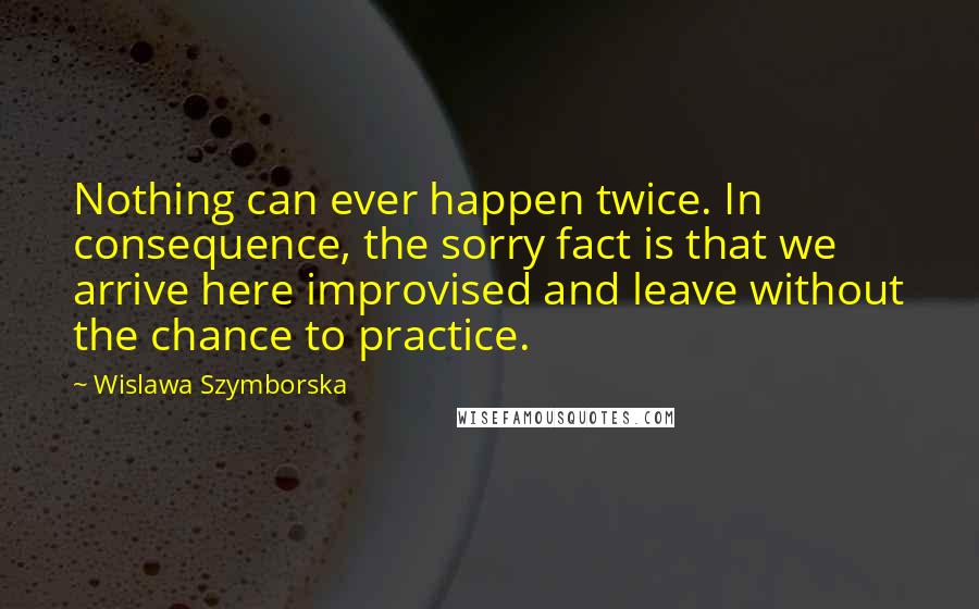 Wislawa Szymborska Quotes: Nothing can ever happen twice. In consequence, the sorry fact is that we arrive here improvised and leave without the chance to practice.