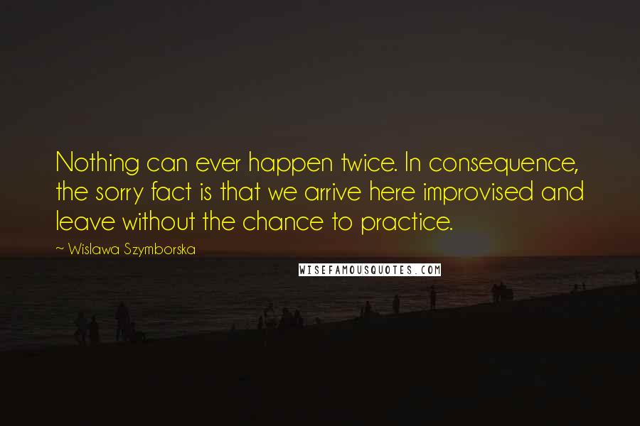 Wislawa Szymborska Quotes: Nothing can ever happen twice. In consequence, the sorry fact is that we arrive here improvised and leave without the chance to practice.