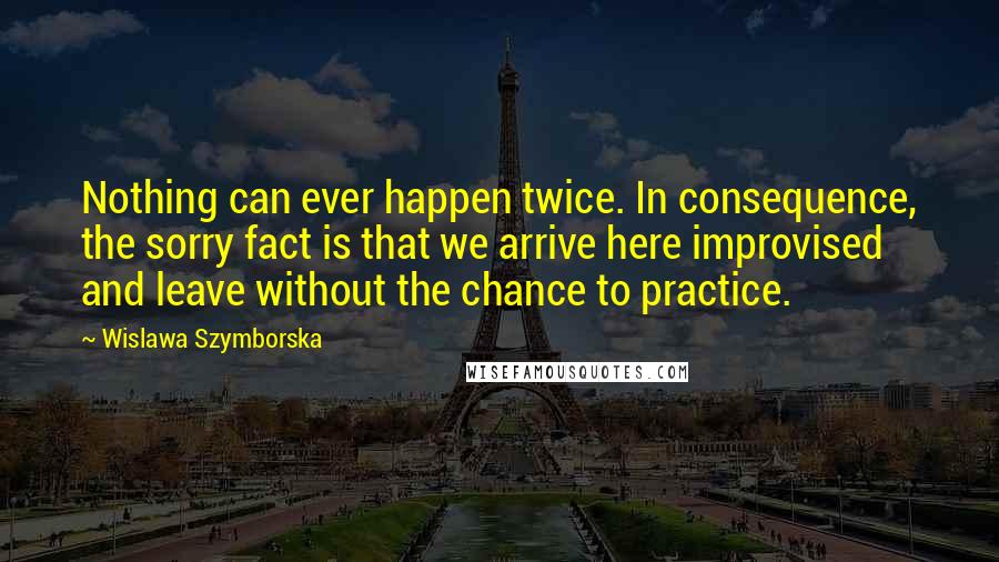 Wislawa Szymborska Quotes: Nothing can ever happen twice. In consequence, the sorry fact is that we arrive here improvised and leave without the chance to practice.