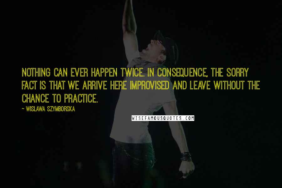 Wislawa Szymborska Quotes: Nothing can ever happen twice. In consequence, the sorry fact is that we arrive here improvised and leave without the chance to practice.