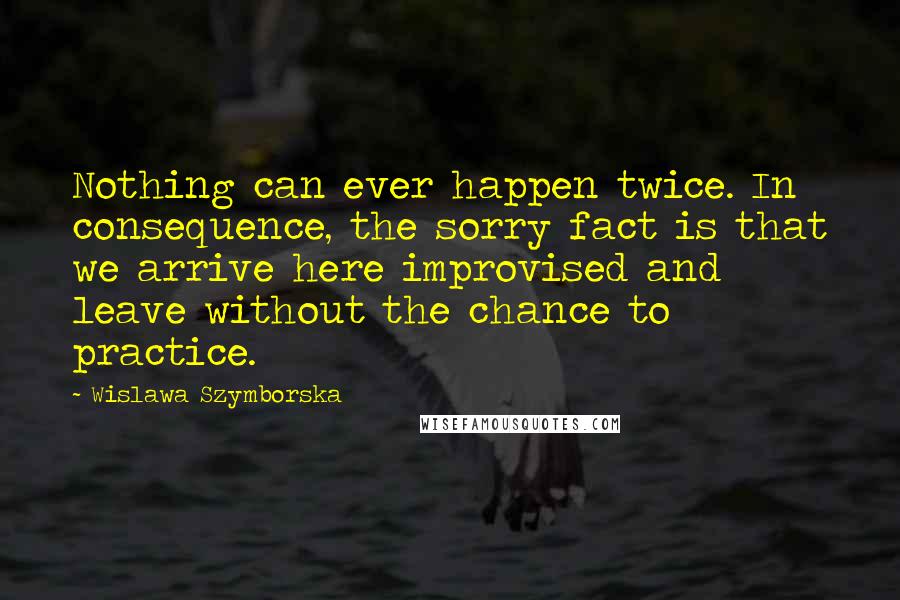 Wislawa Szymborska Quotes: Nothing can ever happen twice. In consequence, the sorry fact is that we arrive here improvised and leave without the chance to practice.