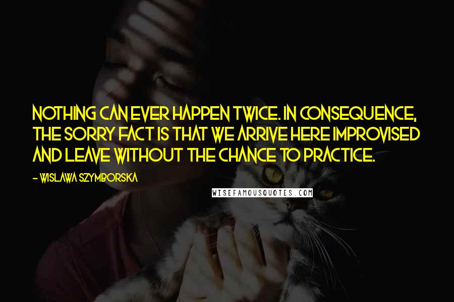 Wislawa Szymborska Quotes: Nothing can ever happen twice. In consequence, the sorry fact is that we arrive here improvised and leave without the chance to practice.