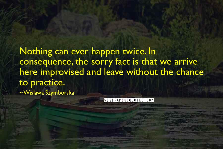 Wislawa Szymborska Quotes: Nothing can ever happen twice. In consequence, the sorry fact is that we arrive here improvised and leave without the chance to practice.