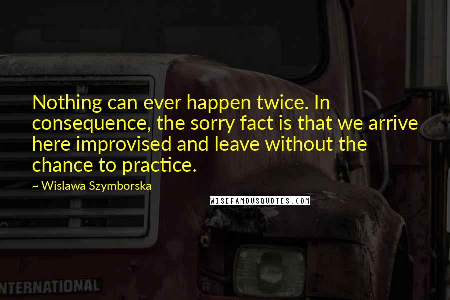 Wislawa Szymborska Quotes: Nothing can ever happen twice. In consequence, the sorry fact is that we arrive here improvised and leave without the chance to practice.