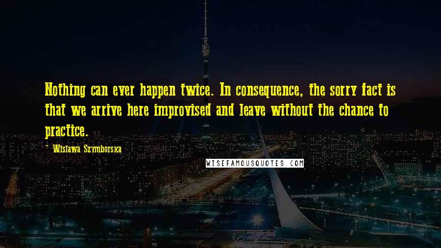 Wislawa Szymborska Quotes: Nothing can ever happen twice. In consequence, the sorry fact is that we arrive here improvised and leave without the chance to practice.