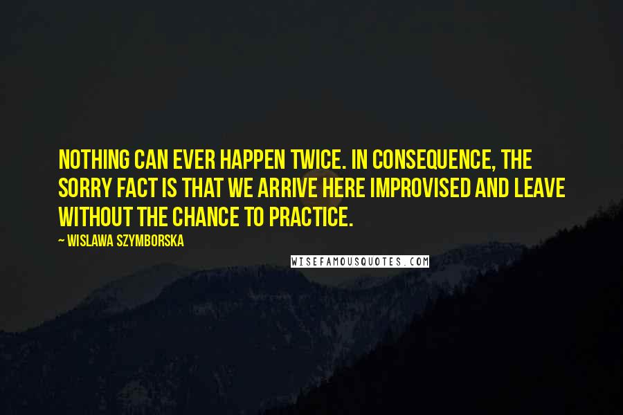 Wislawa Szymborska Quotes: Nothing can ever happen twice. In consequence, the sorry fact is that we arrive here improvised and leave without the chance to practice.