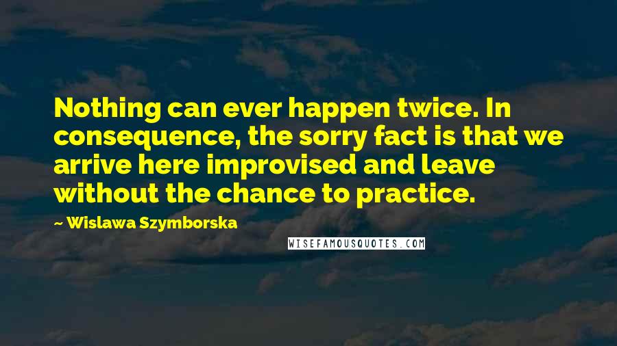 Wislawa Szymborska Quotes: Nothing can ever happen twice. In consequence, the sorry fact is that we arrive here improvised and leave without the chance to practice.