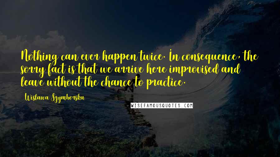 Wislawa Szymborska Quotes: Nothing can ever happen twice. In consequence, the sorry fact is that we arrive here improvised and leave without the chance to practice.