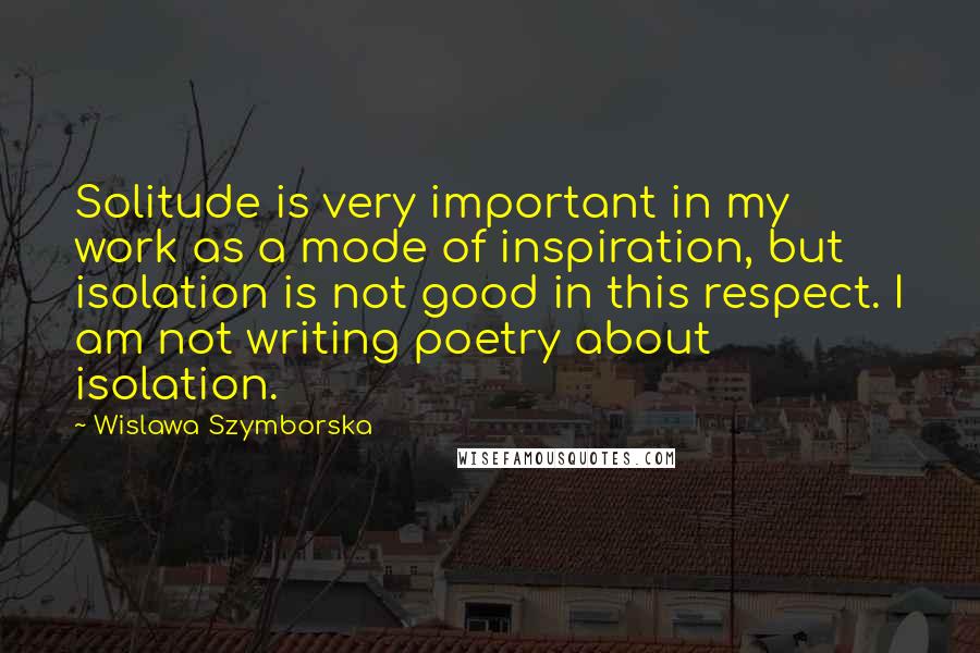 Wislawa Szymborska Quotes: Solitude is very important in my work as a mode of inspiration, but isolation is not good in this respect. I am not writing poetry about isolation.