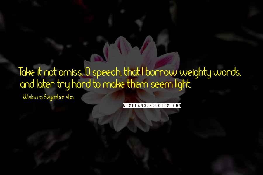 Wislawa Szymborska Quotes: Take it not amiss, O speech, that I borrow weighty words, and later try hard to make them seem light.