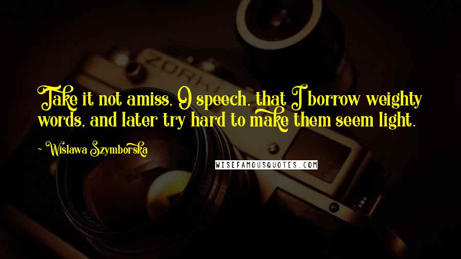 Wislawa Szymborska Quotes: Take it not amiss, O speech, that I borrow weighty words, and later try hard to make them seem light.