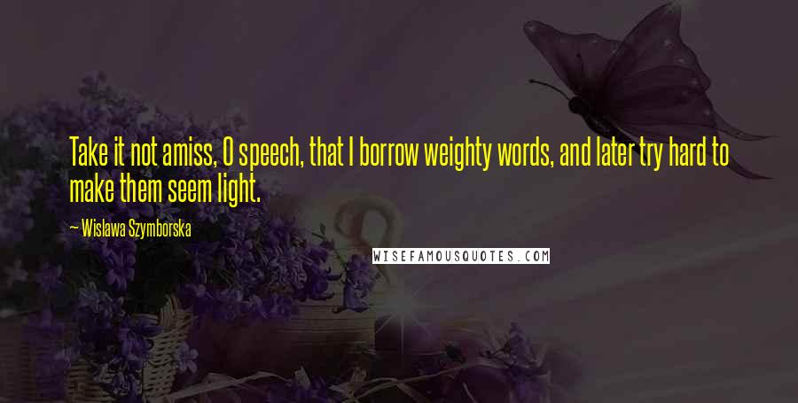 Wislawa Szymborska Quotes: Take it not amiss, O speech, that I borrow weighty words, and later try hard to make them seem light.