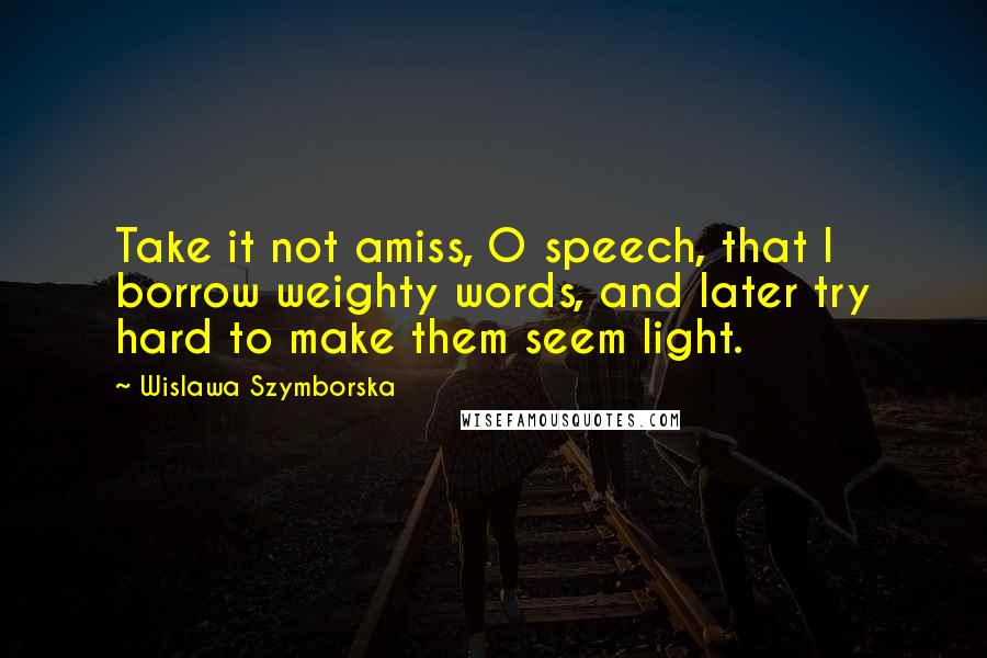 Wislawa Szymborska Quotes: Take it not amiss, O speech, that I borrow weighty words, and later try hard to make them seem light.