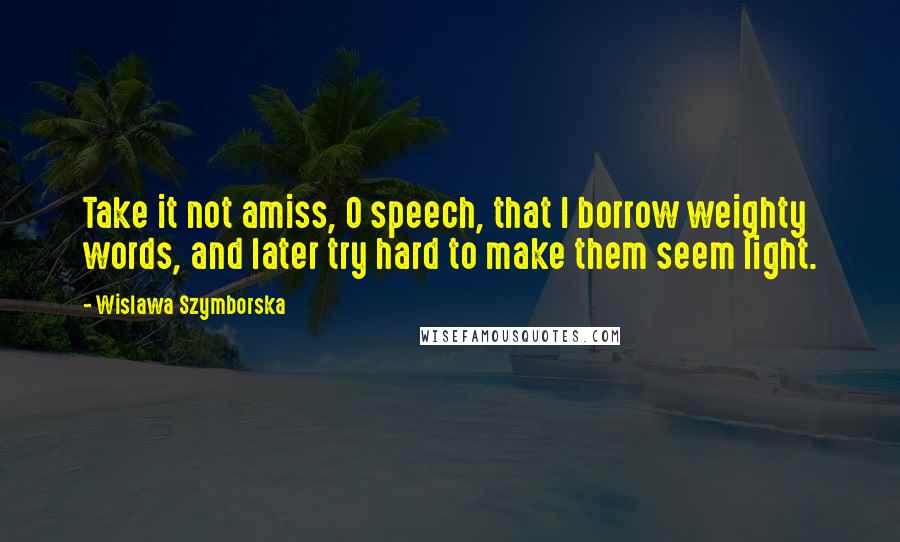 Wislawa Szymborska Quotes: Take it not amiss, O speech, that I borrow weighty words, and later try hard to make them seem light.