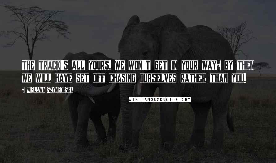 Wislawa Szymborska Quotes: The track's all yours. We won't get in your way: by then we will have set off chasing ourselves rather than you.