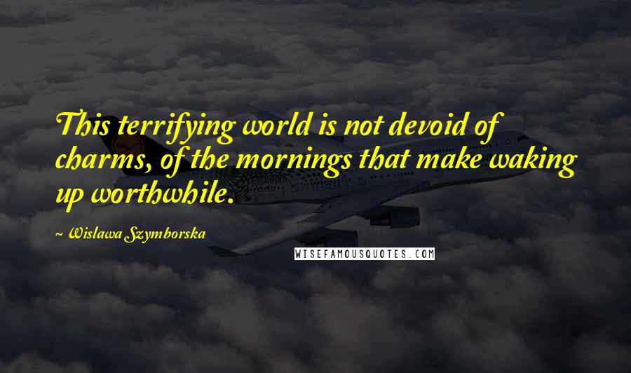 Wislawa Szymborska Quotes: This terrifying world is not devoid of charms, of the mornings that make waking up worthwhile.