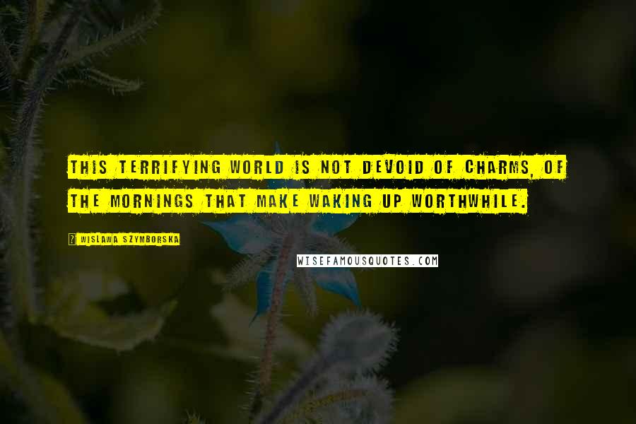 Wislawa Szymborska Quotes: This terrifying world is not devoid of charms, of the mornings that make waking up worthwhile.