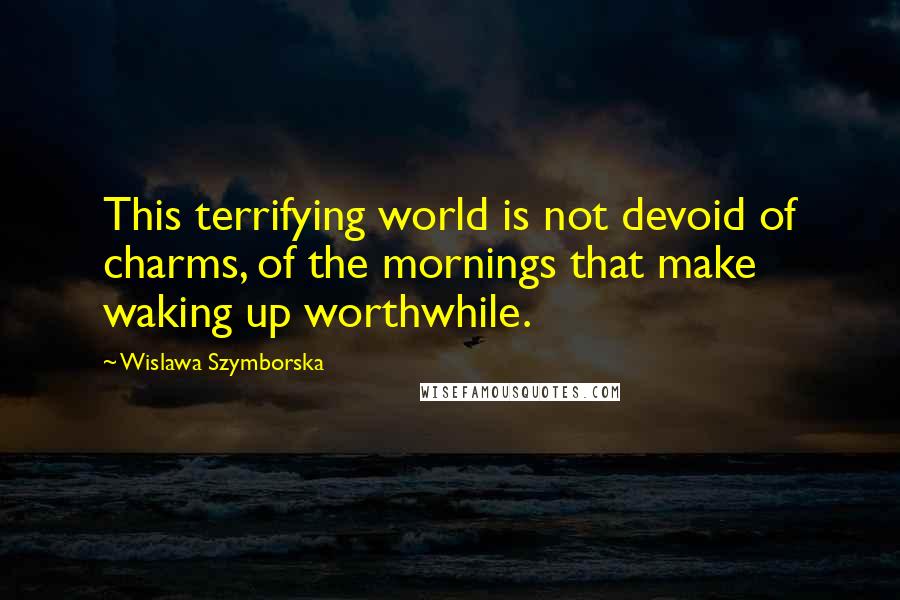 Wislawa Szymborska Quotes: This terrifying world is not devoid of charms, of the mornings that make waking up worthwhile.