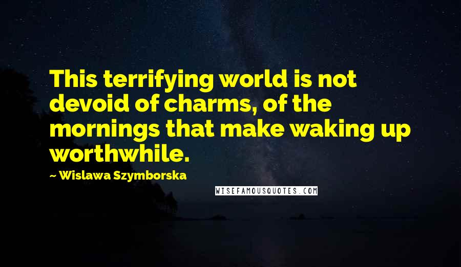 Wislawa Szymborska Quotes: This terrifying world is not devoid of charms, of the mornings that make waking up worthwhile.