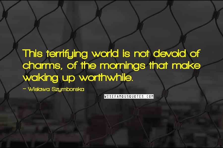 Wislawa Szymborska Quotes: This terrifying world is not devoid of charms, of the mornings that make waking up worthwhile.