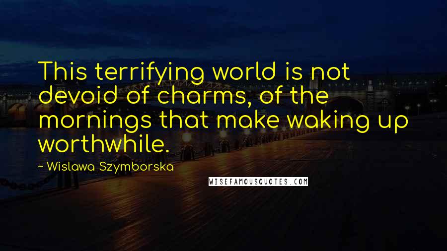 Wislawa Szymborska Quotes: This terrifying world is not devoid of charms, of the mornings that make waking up worthwhile.