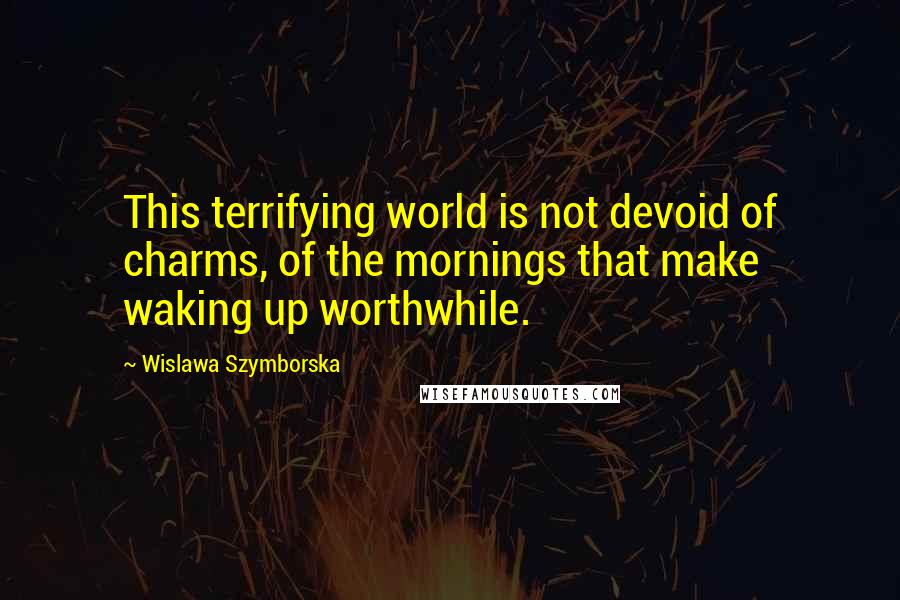Wislawa Szymborska Quotes: This terrifying world is not devoid of charms, of the mornings that make waking up worthwhile.