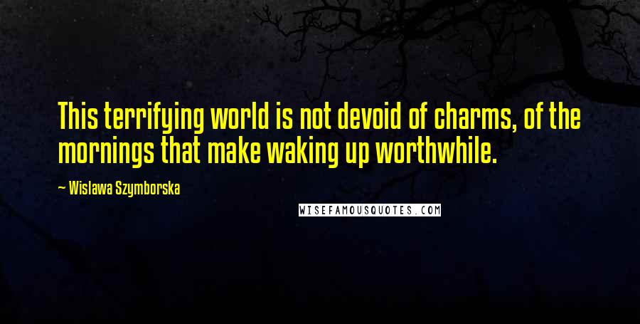 Wislawa Szymborska Quotes: This terrifying world is not devoid of charms, of the mornings that make waking up worthwhile.