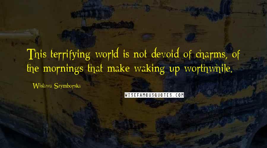 Wislawa Szymborska Quotes: This terrifying world is not devoid of charms, of the mornings that make waking up worthwhile.