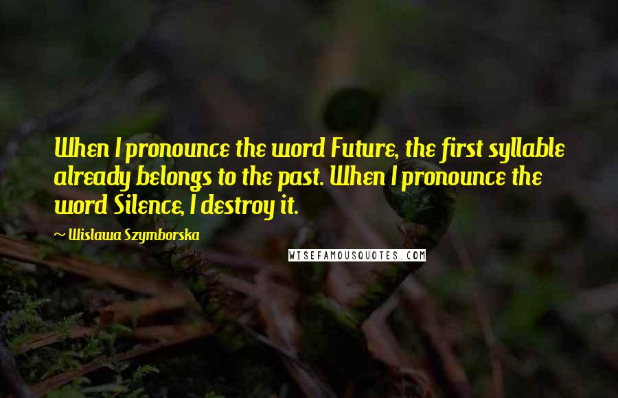 Wislawa Szymborska Quotes: When I pronounce the word Future, the first syllable already belongs to the past. When I pronounce the word Silence, I destroy it.