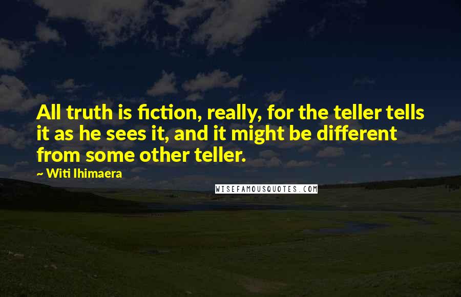 Witi Ihimaera Quotes: All truth is fiction, really, for the teller tells it as he sees it, and it might be different from some other teller.