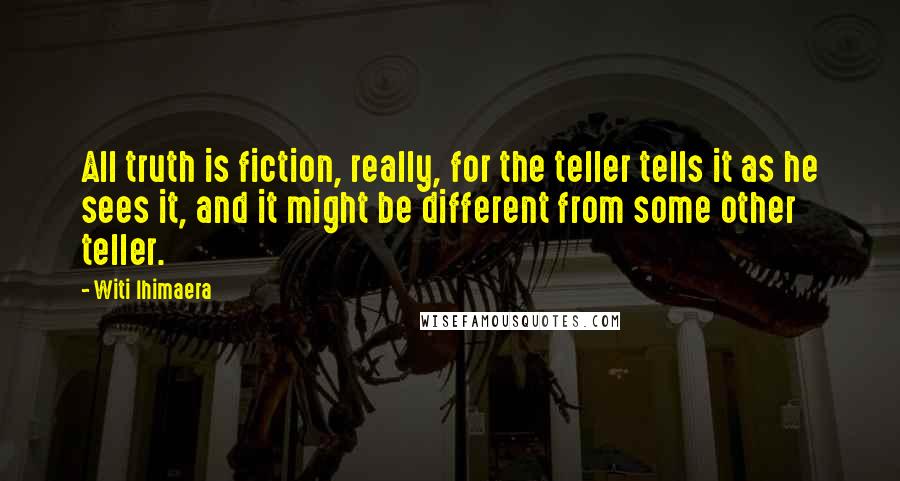 Witi Ihimaera Quotes: All truth is fiction, really, for the teller tells it as he sees it, and it might be different from some other teller.