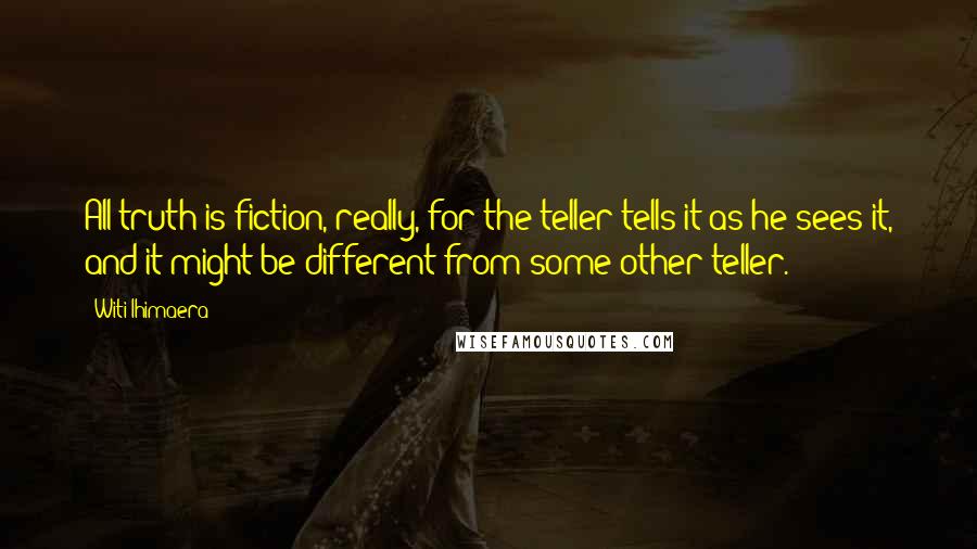 Witi Ihimaera Quotes: All truth is fiction, really, for the teller tells it as he sees it, and it might be different from some other teller.