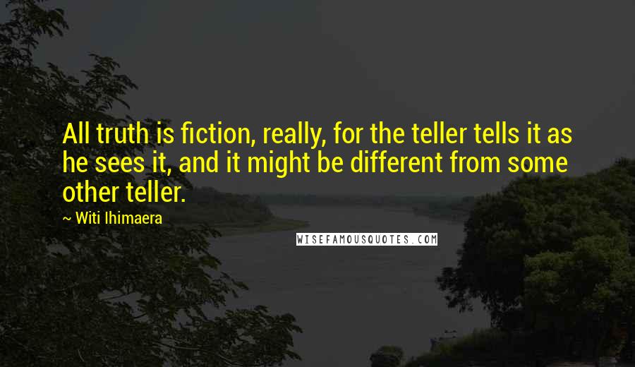 Witi Ihimaera Quotes: All truth is fiction, really, for the teller tells it as he sees it, and it might be different from some other teller.