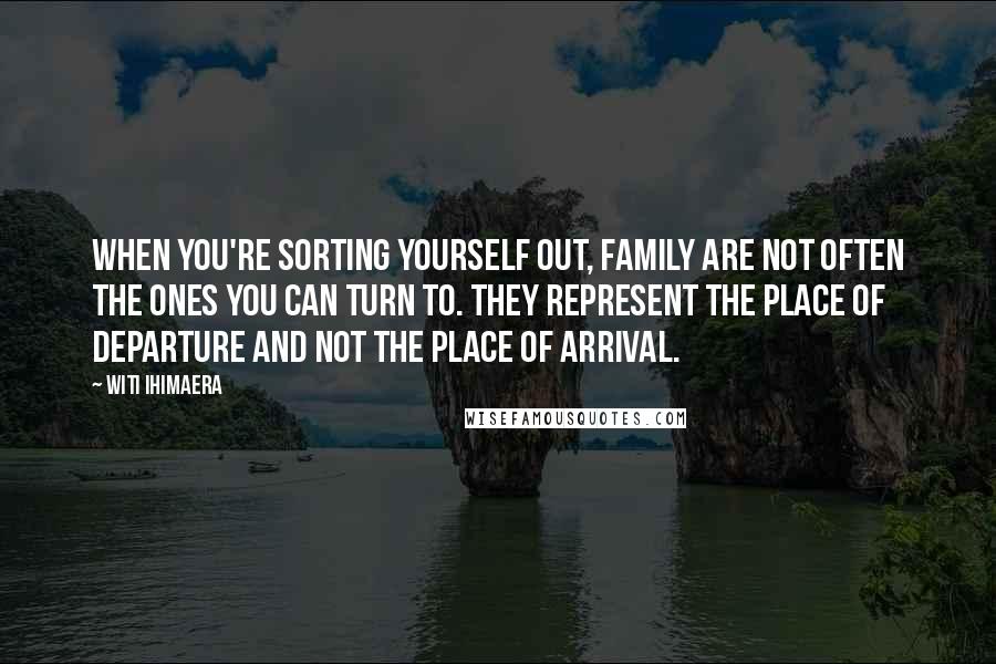 Witi Ihimaera Quotes: When you're sorting yourself out, family are not often the ones you can turn to. They represent the place of departure and not the place of arrival.