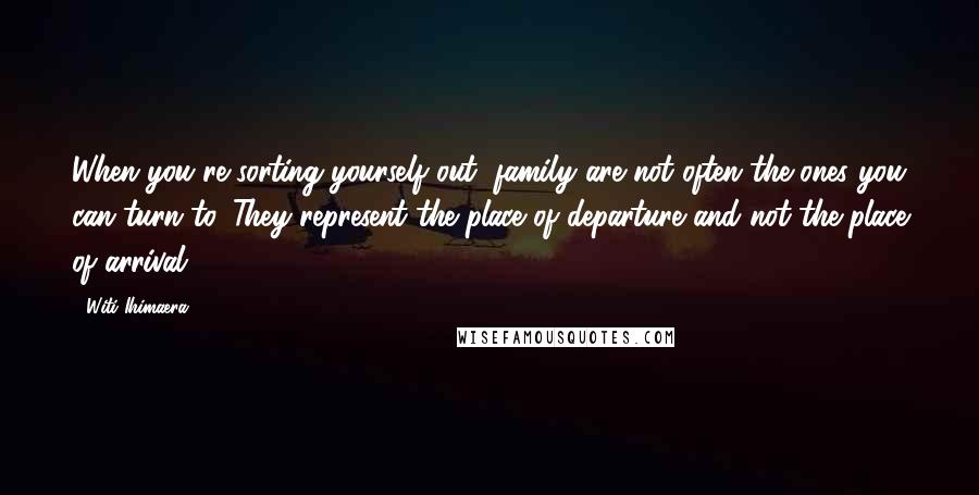 Witi Ihimaera Quotes: When you're sorting yourself out, family are not often the ones you can turn to. They represent the place of departure and not the place of arrival.