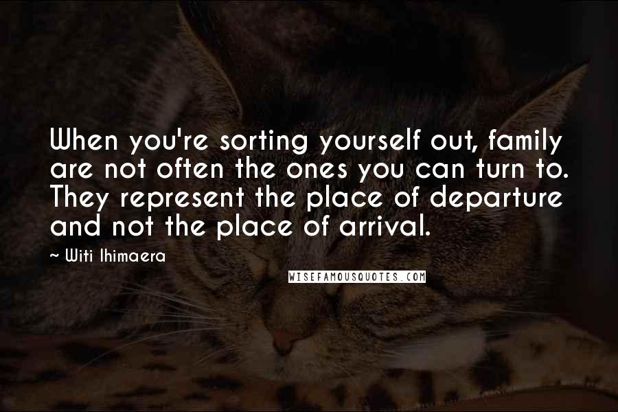 Witi Ihimaera Quotes: When you're sorting yourself out, family are not often the ones you can turn to. They represent the place of departure and not the place of arrival.