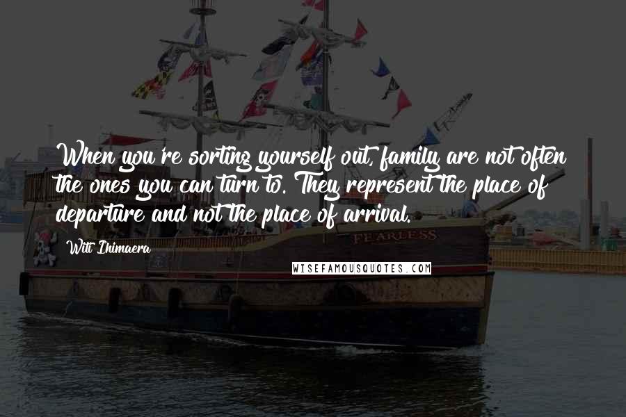 Witi Ihimaera Quotes: When you're sorting yourself out, family are not often the ones you can turn to. They represent the place of departure and not the place of arrival.