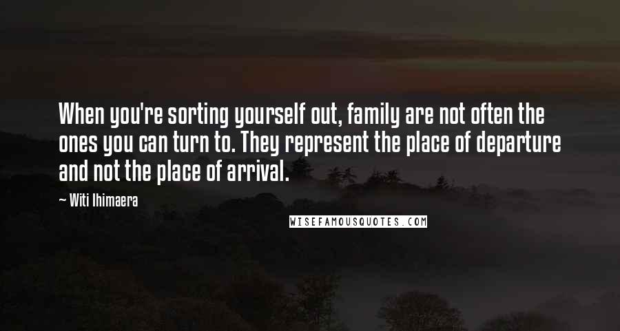 Witi Ihimaera Quotes: When you're sorting yourself out, family are not often the ones you can turn to. They represent the place of departure and not the place of arrival.