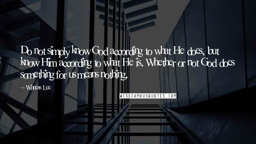 Witness Lee Quotes: Do not simply know God according to what He does, but know Him according to what He is. Whether or not God does something for us means nothing.