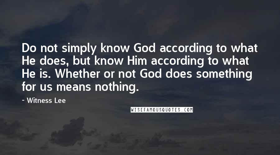 Witness Lee Quotes: Do not simply know God according to what He does, but know Him according to what He is. Whether or not God does something for us means nothing.