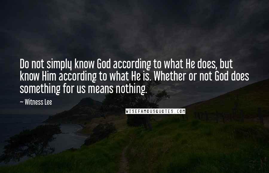 Witness Lee Quotes: Do not simply know God according to what He does, but know Him according to what He is. Whether or not God does something for us means nothing.