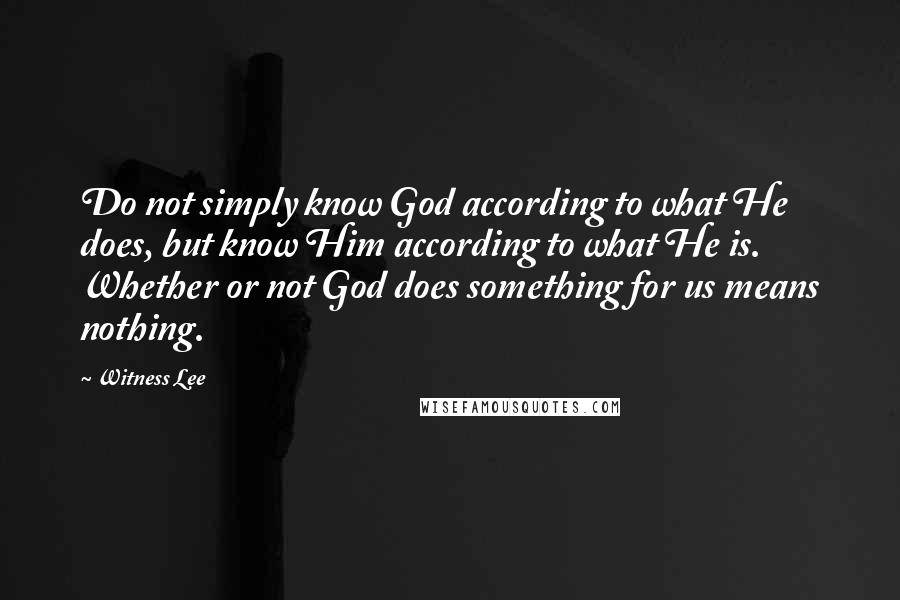 Witness Lee Quotes: Do not simply know God according to what He does, but know Him according to what He is. Whether or not God does something for us means nothing.